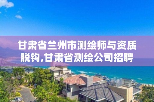 甘肃省兰州市测绘师与资质脱钩,甘肃省测绘公司招聘