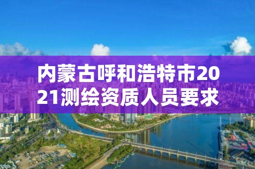 内蒙古呼和浩特市2021测绘资质人员要求,呼和浩特测绘局电话