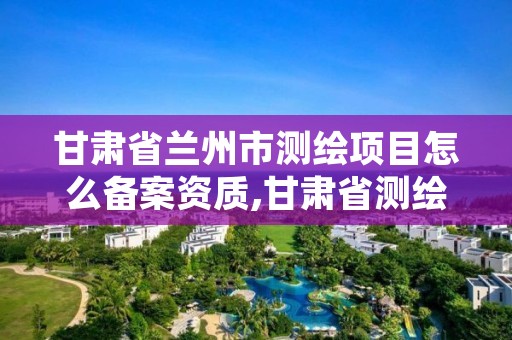 甘肃省兰州市测绘项目怎么备案资质,甘肃省测绘资质管理平台