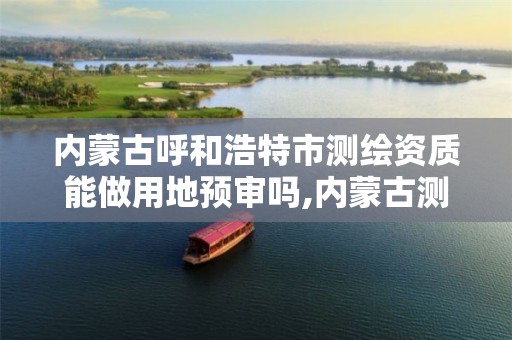 内蒙古呼和浩特市测绘资质能做用地预审吗,内蒙古测绘资质代办