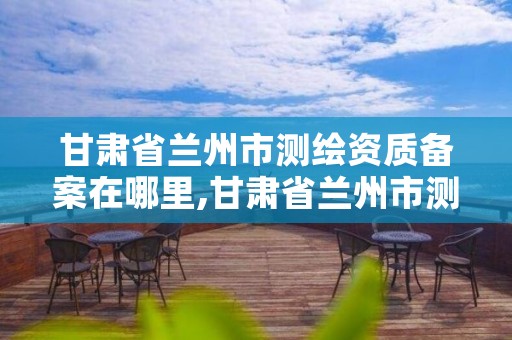 甘肃省兰州市测绘资质备案在哪里,甘肃省兰州市测绘资质备案在哪里办理