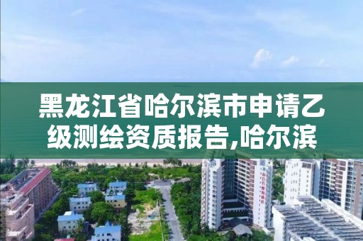 黑龙江省哈尔滨市申请乙级测绘资质报告,哈尔滨测绘局招聘