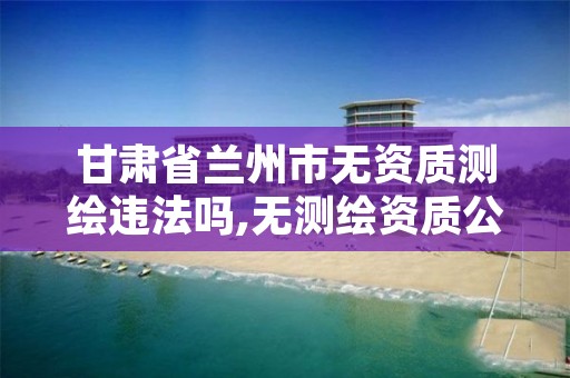 甘肃省兰州市无资质测绘违法吗,无测绘资质公司进行测绘的后果