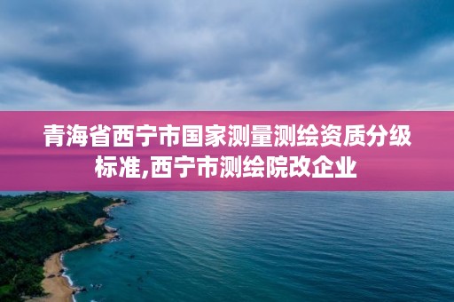 青海省西宁市国家测量测绘资质分级标准,西宁市测绘院改企业