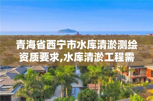 青海省西宁市水库清淤测绘资质要求,水库清淤工程需要什么资质