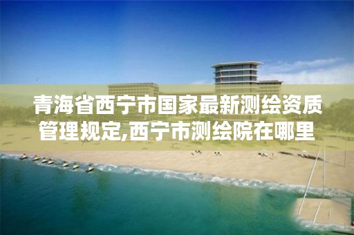 青海省西宁市国家最新测绘资质管理规定,西宁市测绘院在哪里