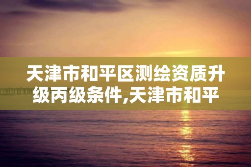 天津市和平区测绘资质升级丙级条件,天津市和平区测绘资质升级丙级条件是什么