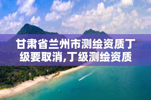 甘肃省兰州市测绘资质丁级要取消,丁级测绘资质取消怎么办