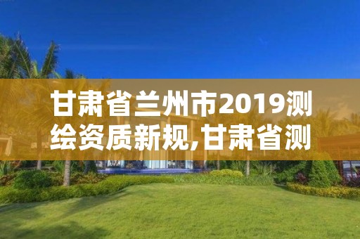 甘肃省兰州市2019测绘资质新规,甘肃省测绘资质管理平台