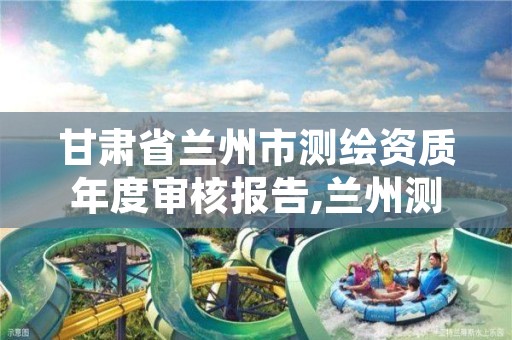 甘肃省兰州市测绘资质年度审核报告,兰州测绘局招聘