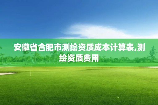 安徽省合肥市测绘资质成本计算表,测绘资质费用