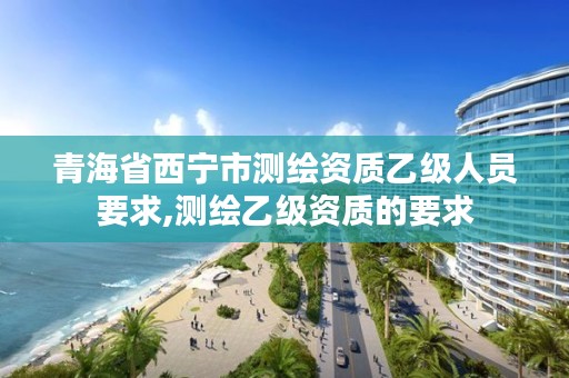 青海省西宁市测绘资质乙级人员要求,测绘乙级资质的要求