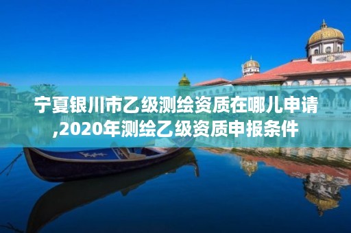 宁夏银川市乙级测绘资质在哪儿申请,2020年测绘乙级资质申报条件