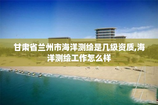 甘肃省兰州市海洋测绘是几级资质,海洋测绘工作怎么样