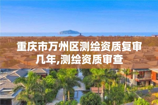 重庆市万州区测绘资质复审几年,测绘资质审查