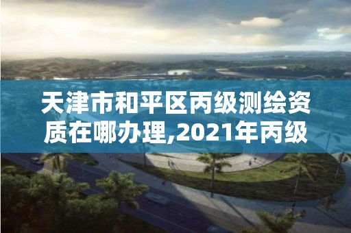 天津市和平区丙级测绘资质在哪办理,2021年丙级测绘资质申请需要什么条件