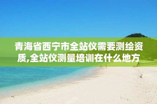 青海省西宁市全站仪需要测绘资质,全站仪测量培训在什么地方