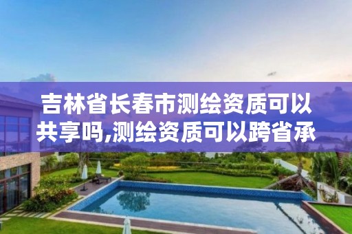 吉林省长春市测绘资质可以共享吗,测绘资质可以跨省承接业务吗