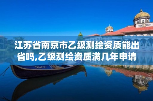 江苏省南京市乙级测绘资质能出省吗,乙级测绘资质满几年申请甲级