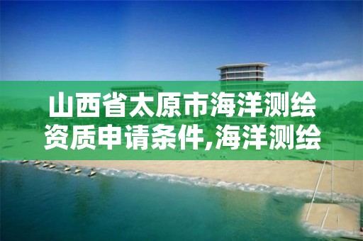 山西省太原市海洋测绘资质申请条件,海洋测绘资质证书