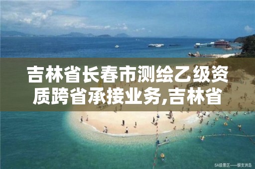 吉林省长春市测绘乙级资质跨省承接业务,吉林省测绘成果管理办法