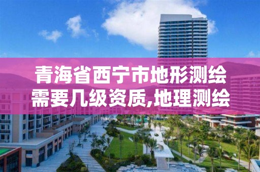 青海省西宁市地形测绘需要几级资质,地理测绘资质