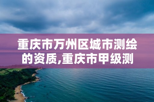 重庆市万州区城市测绘的资质,重庆市甲级测绘资质单位