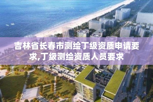 吉林省长春市测绘丁级资质申请要求,丁级测绘资质人员要求