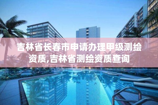 吉林省长春市申请办理甲级测绘资质,吉林省测绘资质查询