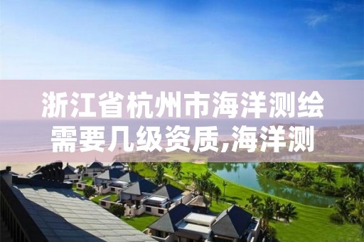 浙江省杭州市海洋测绘需要几级资质,海洋测绘资质 内容