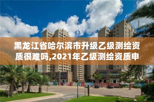 黑龙江省哈尔滨市升级乙级测绘资质很难吗,2021年乙级测绘资质申报材料