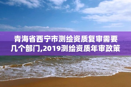 青海省西宁市测绘资质复审需要几个部门,2019测绘资质年审政策