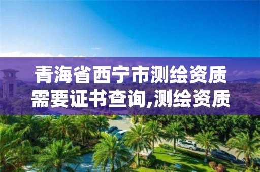 青海省西宁市测绘资质需要证书查询,测绘资质在哪查询