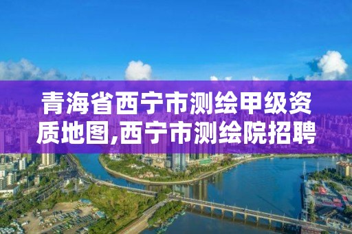 青海省西宁市测绘甲级资质地图,西宁市测绘院招聘公示