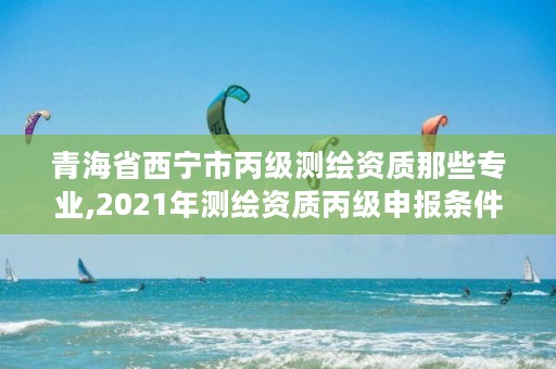 青海省西宁市丙级测绘资质那些专业,2021年测绘资质丙级申报条件