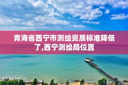 青海省西宁市测绘资质标准降低了,西宁测绘局位置