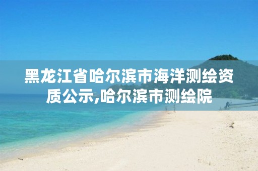 黑龙江省哈尔滨市海洋测绘资质公示,哈尔滨市测绘院