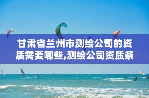 甘肃省兰州市测绘公司的资质需要哪些,测绘公司资质条件