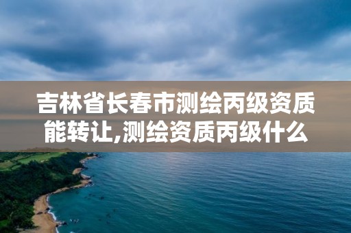 吉林省长春市测绘丙级资质能转让,测绘资质丙级什么意思