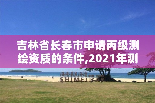 吉林省长春市申请丙级测绘资质的条件,2021年测绘丙级资质申报条件