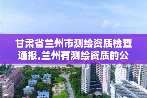 甘肃省兰州市测绘资质检查通报,兰州有测绘资质的公司有