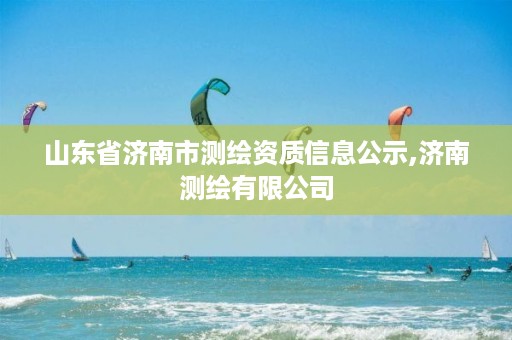 山东省济南市测绘资质信息公示,济南测绘有限公司