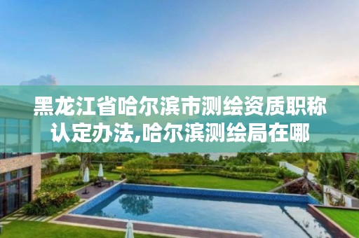 黑龙江省哈尔滨市测绘资质职称认定办法,哈尔滨测绘局在哪