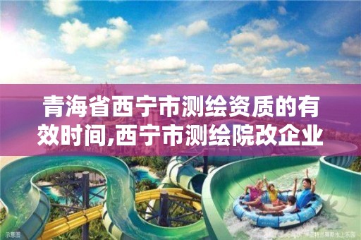 青海省西宁市测绘资质的有效时间,西宁市测绘院改企业