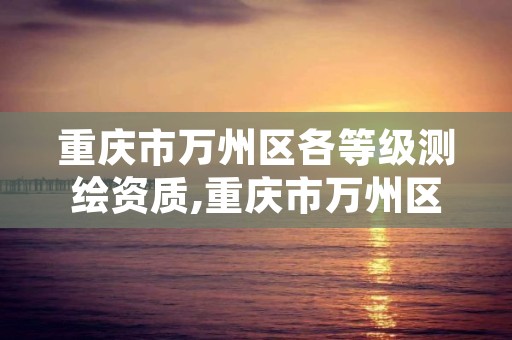 重庆市万州区各等级测绘资质,重庆市万州区各等级测绘资质认定公示