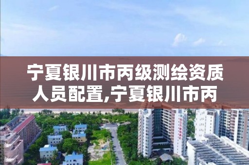 宁夏银川市丙级测绘资质人员配置,宁夏银川市丙级测绘资质人员配置公示