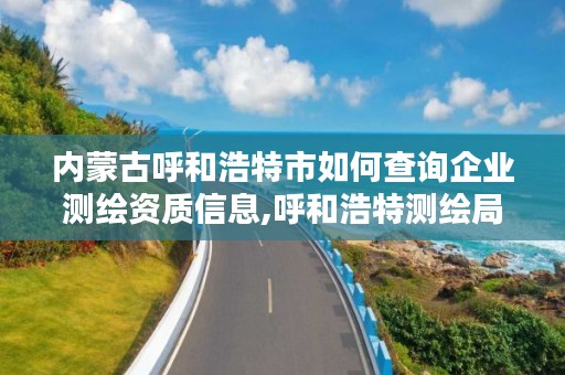 内蒙古呼和浩特市如何查询企业测绘资质信息,呼和浩特测绘局属于什么单位管理