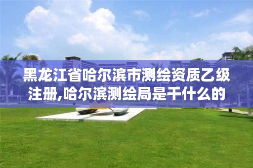 黑龙江省哈尔滨市测绘资质乙级注册,哈尔滨测绘局是干什么的