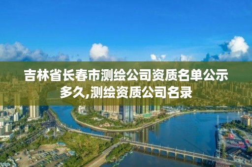 吉林省长春市测绘公司资质名单公示多久,测绘资质公司名录