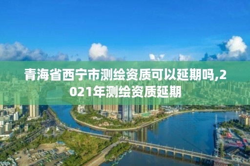 青海省西宁市测绘资质可以延期吗,2021年测绘资质延期